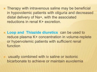  Therapy with intravenous saline may be beneficial
in hypovolemic patients with oliguria and decreased
distal delivery of Na+, with the associated
reductions in renal K+ excretion.
 Loop and Thiazide diuretics can be used to
reduce plasma K+ concentration in volume-replete
or hypervolemic patients with sufficient renal
function
 usually combined with iv saline or isotonic
bicarbonate to achieve or maintain euvolemia
 