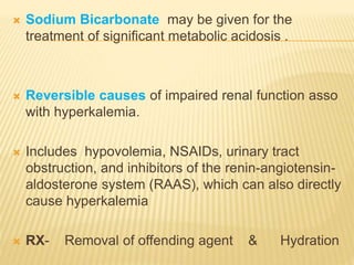  Sodium Bicarbonate may be given for the
treatment of significant metabolic acidosis .
 Reversible causes of impaired renal function asso
with hyperkalemia.
 Includes hypovolemia, NSAIDs, urinary tract
obstruction, and inhibitors of the renin-angiotensin-
aldosterone system (RAAS), which can also directly
cause hyperkalemia
 RX- Removal of offending agent & Hydration
 
