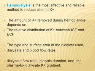  Hemodialysis is the most effective and reliable
method to reduce plasma K+ .
 The amount of K+ removed during hemodialysis
depends on
 The relative distribution of K+ between ICF and
ECF
 The type and surface area of the dialyzer used,
 dialysate and blood flow rates,
 dialysate flow rate, dialysis duration, and the
plasma-to- dialysate K+ gradient.
 