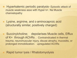  Hyperkalemic periodic paralysis- Episodic attack of
muscle weakness asso with Hyper k+. Na Muscle
channelopathy
 Lysine, arginine, and ε-aminocaproic acid
(structurally similar, positively charged)
 Succinylcholine; depolarises Muscle cells, Efflux
of K+ through AChRs . Contraindicated in thermal
trauma, neuromuscular injury, disuse atrophy, mucositis, or
prolonged immobilization- upregulated AChRs
 Rapid tumor lysis / Rhabdomyolysis
 