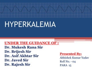 HYPERKALEMIA
UNDER THE GUIDANCE OF :
Dr. Mukesh Rana Sir
Dr. Brijesh Sir
Dr. Asif Akhtar Sir
Dr. Javed Sir
Dr. Rajesh Sir
Presented By:
Abhishek Kumar Yadav
Roll No. - 04
PARA 15
 