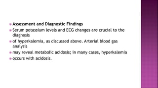  Assessment and Diagnostic Findings
 Serum potassium levels and ECG changes are crucial to the
diagnosis
 of hyperkalemia, as discussed above. Arterial blood gas
analysis
 may reveal metabolic acidosis; in many cases, hyperkalemia
 occurs with acidosis.
 