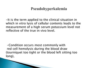 Pseudohyperkalemia 
-It is the term applied to the clinical situation in 
which in vitro lysis of cellular contents leads to the 
measurement of a high serum potassium level not 
reflective of the true in vivo level. 
-Condition occurs most commonly with 
red cell hemolysis during the blood draw 
(tourniquet too tight or the blood left sitting too 
long), 
 