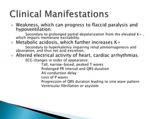  Weakness, which can progress to flaccid paralysis and 
hypoventilation. 
Secondary to prolonged partial depolarization from the elevated K+ , 
which impairs membrane excitability. 
 Metabolic acidosis, which further increases K+ 
Secondary to hyperkalemia impairing renal ammoniagenesis and 
absorption, and thus net acid excretion. 
 Altered electrical activity of heart, cardiac arrhythmias. 
ECG changes in order of appearance: 
Tall, narrow-based, peaked T waves 
Prolonged PR interval and QRS duration 
AV conduction delay 
Loss of P waves 
Progression of QRS duration leading to sine wave pattern 
Ventricular fibrillation or asystole 
 