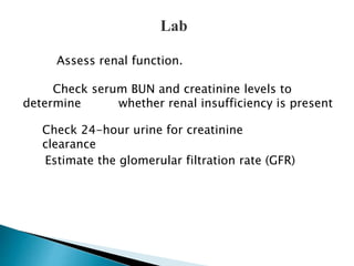 Lab 
Assess renal function. 
Check serum BUN and creatinine levels to 
determine whether renal insufficiency is present 
Check 24-hour urine for creatinine 
clearance 
Estimate the glomerular filtration rate (GFR) 
 