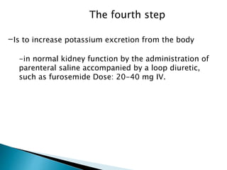 The fourth step 
-Is to increase potassium excretion from the body 
-in normal kidney function by the administration of 
parenteral saline accompanied by a loop diuretic, 
such as furosemide Dose: 20-40 mg IV. 
 