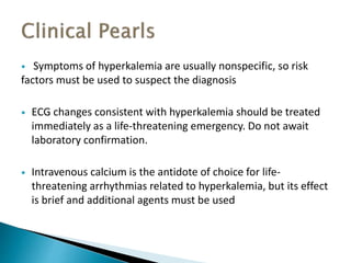  Symptoms of hyperkalemia are usually nonspecific, so risk 
factors must be used to suspect the diagnosis 
 ECG changes consistent with hyperkalemia should be treated 
immediately as a life-threatening emergency. Do not await 
laboratory confirmation. 
 Intravenous calcium is the antidote of choice for life-threatening 
arrhythmias related to hyperkalemia, but its effect 
is brief and additional agents must be used 
 