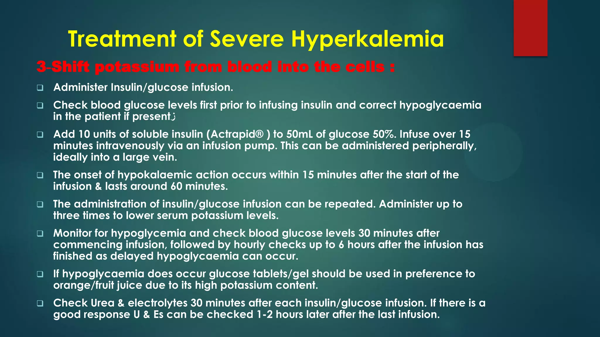 Treatment of Severe Hyperkalemia
3-Shift potassium from blood into the cells :
 Administer Insulin/glucose infusion.
 Check blood glucose levels first prior to infusing insulin and correct hypoglycaemia
in the patient if present‫ز‬
 Add 10 units of soluble insulin (Actrapid® ) to 50mL of glucose 50%. Infuse over 15
minutes intravenously via an infusion pump. This can be administered peripherally,
ideally into a large vein.
 The onset of hypokalaemic action occurs within 15 minutes after the start of the
infusion & lasts around 60 minutes.
 The administration of insulin/glucose infusion can be repeated. Administer up to
three times to lower serum potassium levels.
 Monitor for hypoglycemia and check blood glucose levels 30 minutes after
commencing infusion, followed by hourly checks up to 6 hours after the infusion has
finished as delayed hypoglycaemia can occur.
 If hypoglycaemia does occur glucose tablets/gel should be used in preference to
orange/fruit juice due to its high potassium content.
 Check Urea & electrolytes 30 minutes after each insulin/glucose infusion. If there is a
good response U & Es can be checked 1-2 hours later after the last infusion.
 