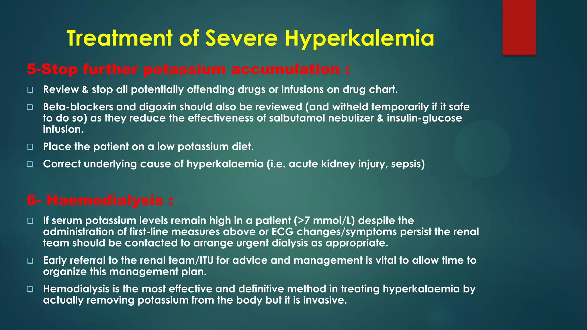 Treatment of Severe Hyperkalemia
5-Stop further potassium accumulation :
 Review & stop all potentially offending drugs or infusions on drug chart.
 Beta-blockers and digoxin should also be reviewed (and witheld temporarily if it safe
to do so) as they reduce the effectiveness of salbutamol nebulizer & insulin-glucose
infusion.
 Place the patient on a low potassium diet.
 Correct underlying cause of hyperkalaemia (i.e. acute kidney injury, sepsis)
6- Haemodialysis :
 If serum potassium levels remain high in a patient (>7 mmol/L) despite the
administration of first-line measures above or ECG changes/symptoms persist the renal
team should be contacted to arrange urgent dialysis as appropriate.
 Early referral to the renal team/ITU for advice and management is vital to allow time to
organize this management plan.
 Hemodialysis is the most effective and definitive method in treating hyperkalaemia by
actually removing potassium from the body but it is invasive.
 