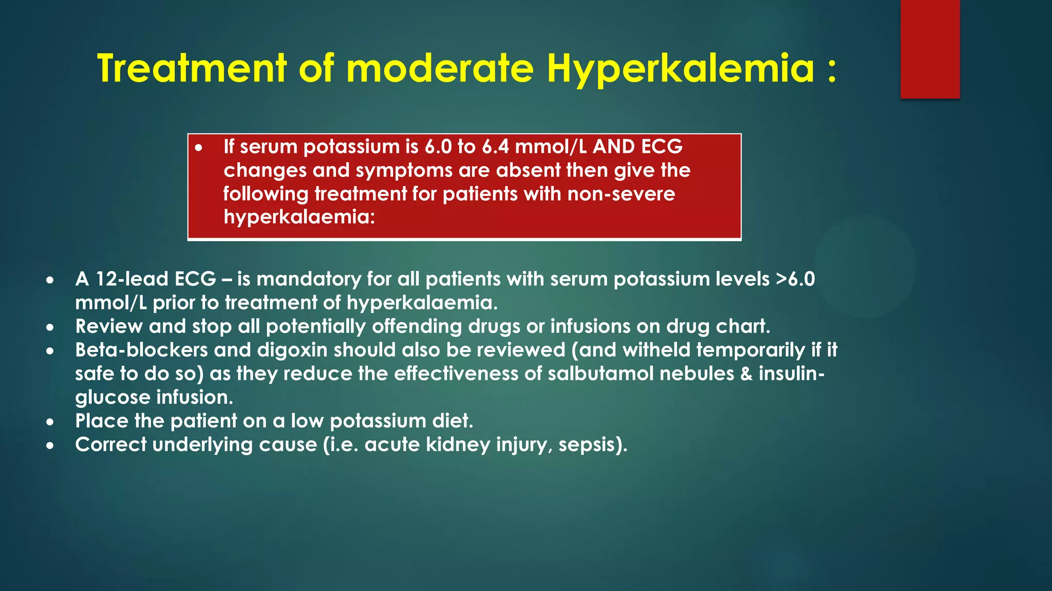 Treatment of moderate Hyperkalemia :
 If serum potassium is 6.0 to 6.4 mmol/L AND ECG
changes and symptoms are absent then give the
following treatment for patients with non-severe
hyperkalaemia:
 A 12-lead ECG – is mandatory for all patients with serum potassium levels >6.0
mmol/L prior to treatment of hyperkalaemia.
 Review and stop all potentially offending drugs or infusions on drug chart.
 Beta-blockers and digoxin should also be reviewed (and witheld temporarily if it
safe to do so) as they reduce the effectiveness of salbutamol nebules & insulin-
glucose infusion.
 Place the patient on a low potassium diet.
 Correct underlying cause (i.e. acute kidney injury, sepsis).
 