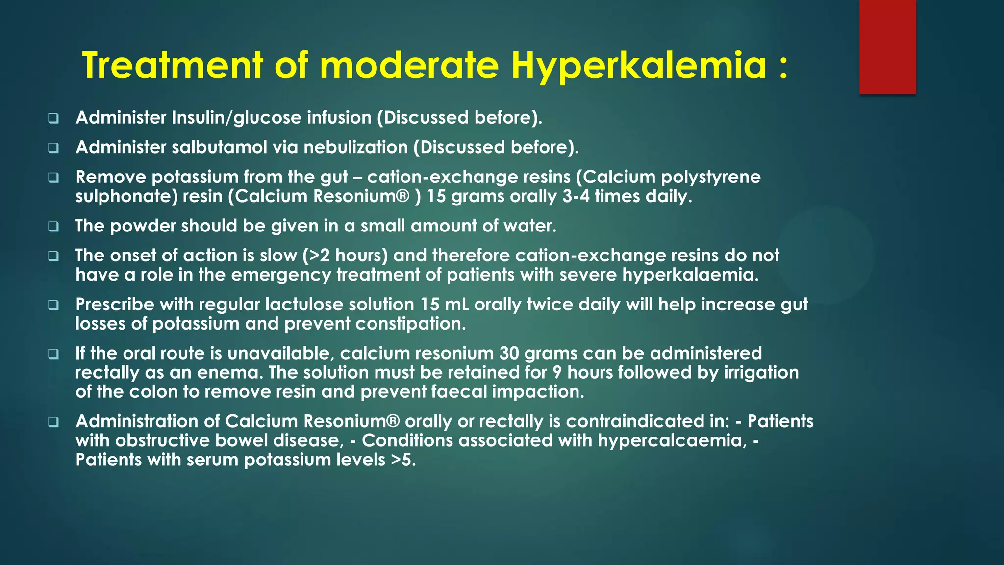 Treatment of moderate Hyperkalemia :
 Administer Insulin/glucose infusion (Discussed before).
 Administer salbutamol via nebulization (Discussed before).
 Remove potassium from the gut – cation-exchange resins (Calcium polystyrene
sulphonate) resin (Calcium Resonium® ) 15 grams orally 3-4 times daily.
 The powder should be given in a small amount of water.
 The onset of action is slow (>2 hours) and therefore cation-exchange resins do not
have a role in the emergency treatment of patients with severe hyperkalaemia.
 Prescribe with regular lactulose solution 15 mL orally twice daily will help increase gut
losses of potassium and prevent constipation.
 If the oral route is unavailable, calcium resonium 30 grams can be administered
rectally as an enema. The solution must be retained for 9 hours followed by irrigation
of the colon to remove resin and prevent faecal impaction.
 Administration of Calcium Resonium® orally or rectally is contraindicated in: - Patients
with obstructive bowel disease, - Conditions associated with hypercalcaemia, -
Patients with serum potassium levels >5.
 