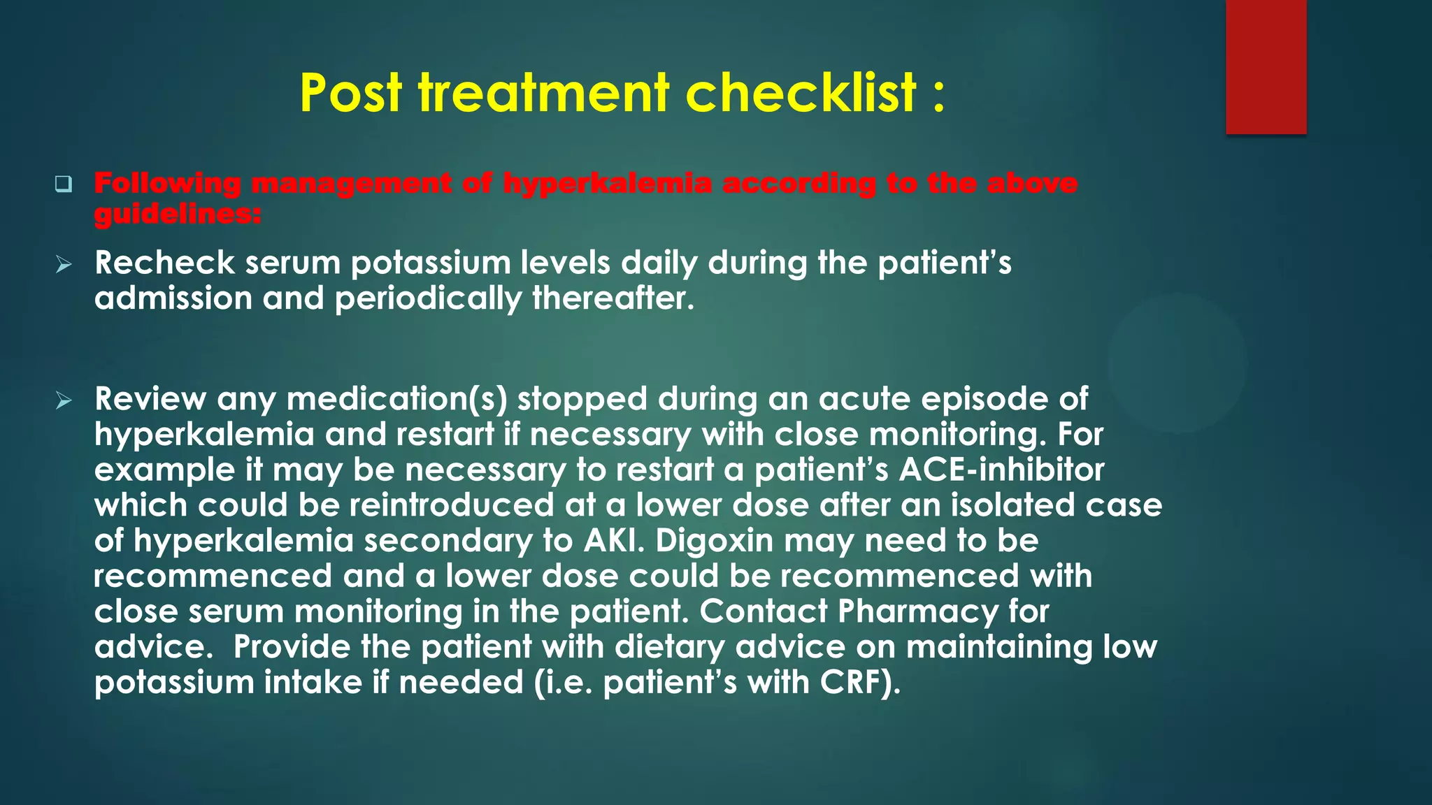Post treatment checklist :
 Following management of hyperkalemia according to the above
guidelines:
 Recheck serum potassium levels daily during the patient’s
admission and periodically thereafter.
 Review any medication(s) stopped during an acute episode of
hyperkalemia and restart if necessary with close monitoring. For
example it may be necessary to restart a patient’s ACE-inhibitor
which could be reintroduced at a lower dose after an isolated case
of hyperkalemia secondary to AKI. Digoxin may need to be
recommenced and a lower dose could be recommenced with
close serum monitoring in the patient. Contact Pharmacy for
advice. Provide the patient with dietary advice on maintaining low
potassium intake if needed (i.e. patient’s with CRF).
 