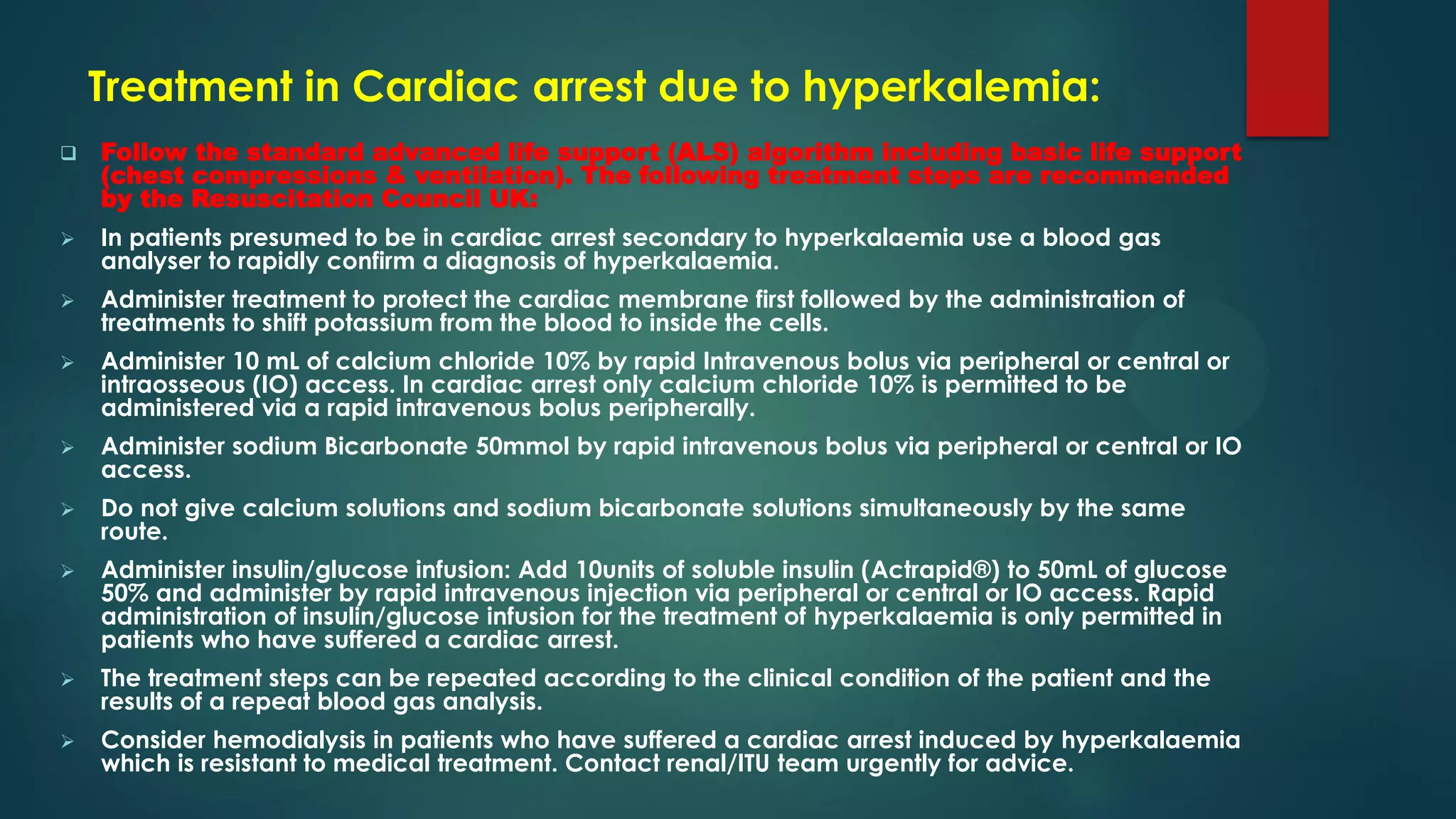 Treatment in Cardiac arrest due to hyperkalemia:
 Follow the standard advanced life support (ALS) algorithm including basic life support
(chest compressions & ventilation). The following treatment steps are recommended
by the Resuscitation Council UK:
 In patients presumed to be in cardiac arrest secondary to hyperkalaemia use a blood gas
analyser to rapidly confirm a diagnosis of hyperkalaemia.
 Administer treatment to protect the cardiac membrane first followed by the administration of
treatments to shift potassium from the blood to inside the cells.
 Administer 10 mL of calcium chloride 10% by rapid Intravenous bolus via peripheral or central or
intraosseous (IO) access. In cardiac arrest only calcium chloride 10% is permitted to be
administered via a rapid intravenous bolus peripherally.
 Administer sodium Bicarbonate 50mmol by rapid intravenous bolus via peripheral or central or IO
access.
 Do not give calcium solutions and sodium bicarbonate solutions simultaneously by the same
route.
 Administer insulin/glucose infusion: Add 10units of soluble insulin (Actrapid®) to 50mL of glucose
50% and administer by rapid intravenous injection via peripheral or central or IO access. Rapid
administration of insulin/glucose infusion for the treatment of hyperkalaemia is only permitted in
patients who have suffered a cardiac arrest.
 The treatment steps can be repeated according to the clinical condition of the patient and the
results of a repeat blood gas analysis.
 Consider hemodialysis in patients who have suffered a cardiac arrest induced by hyperkalaemia
which is resistant to medical treatment. Contact renal/ITU team urgently for advice.
 