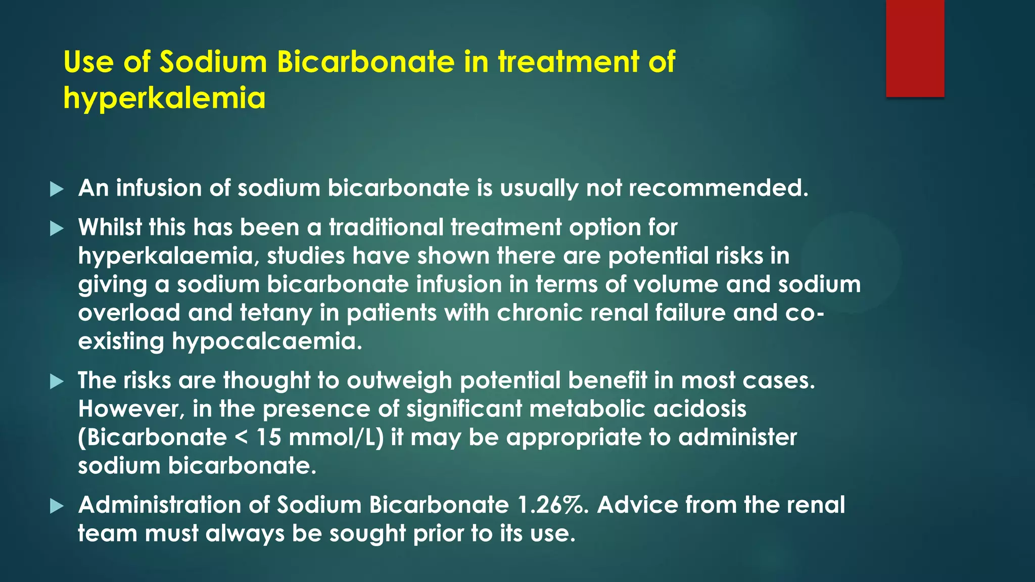 Use of Sodium Bicarbonate in treatment of
hyperkalemia
 An infusion of sodium bicarbonate is usually not recommended.
 Whilst this has been a traditional treatment option for
hyperkalaemia, studies have shown there are potential risks in
giving a sodium bicarbonate infusion in terms of volume and sodium
overload and tetany in patients with chronic renal failure and co-
existing hypocalcaemia.
 The risks are thought to outweigh potential benefit in most cases.
However, in the presence of significant metabolic acidosis
(Bicarbonate < 15 mmol/L) it may be appropriate to administer
sodium bicarbonate.
 Administration of Sodium Bicarbonate 1.26%. Advice from the renal
team must always be sought prior to its use.
 