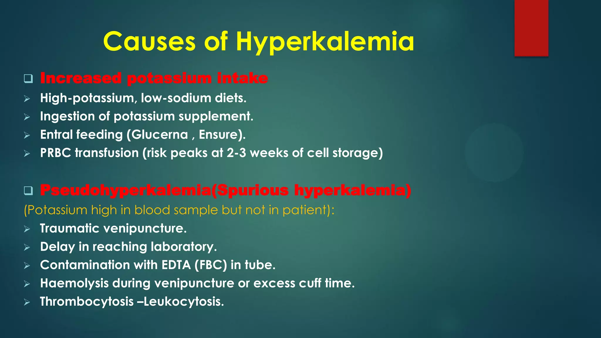 Causes of Hyperkalemia
 Increased potassium intake
 High-potassium, low-sodium diets.
 Ingestion of potassium supplement.
 Entral feeding (Glucerna , Ensure).
 PRBC transfusion (risk peaks at 2-3 weeks of cell storage)
 Pseudohyperkalemia(Spurious hyperkalemia)
(Potassium high in blood sample but not in patient):
 Traumatic venipuncture.
 Delay in reaching laboratory.
 Contamination with EDTA (FBC) in tube.
 Haemolysis during venipuncture or excess cuff time.
 Thrombocytosis –Leukocytosis.
 