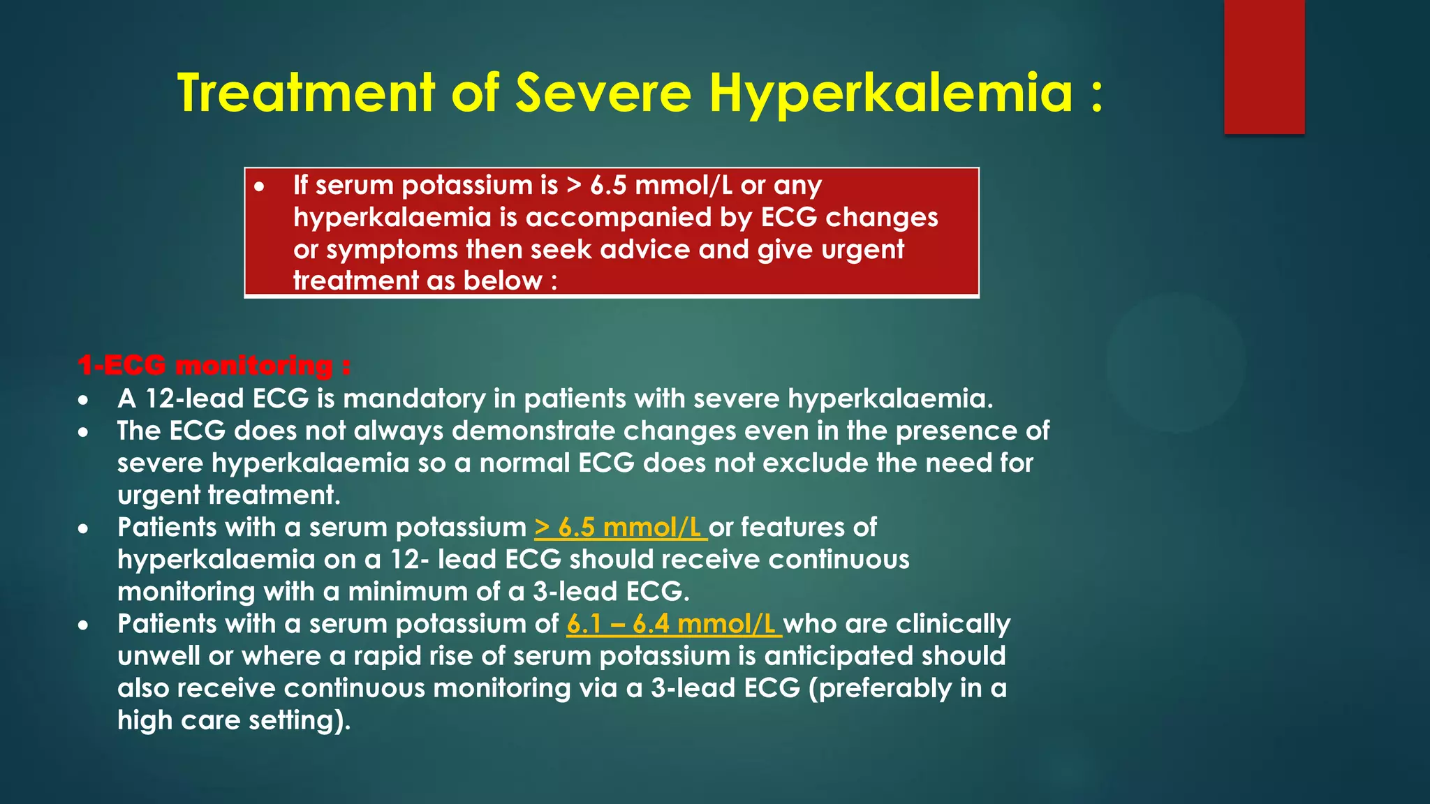 Treatment of Severe Hyperkalemia :
 If serum potassium is > 6.5 mmol/L or any
hyperkalaemia is accompanied by ECG changes
or symptoms then seek advice and give urgent
treatment as below :
1-ECG monitoring :
 A 12-lead ECG is mandatory in patients with severe hyperkalaemia.
 The ECG does not always demonstrate changes even in the presence of
severe hyperkalaemia so a normal ECG does not exclude the need for
urgent treatment.
 Patients with a serum potassium > 6.5 mmol/L or features of
hyperkalaemia on a 12- lead ECG should receive continuous
monitoring with a minimum of a 3-lead ECG.
 Patients with a serum potassium of 6.1 – 6.4 mmol/L who are clinically
unwell or where a rapid rise of serum potassium is anticipated should
also receive continuous monitoring via a 3-lead ECG (preferably in a
high care setting).
 