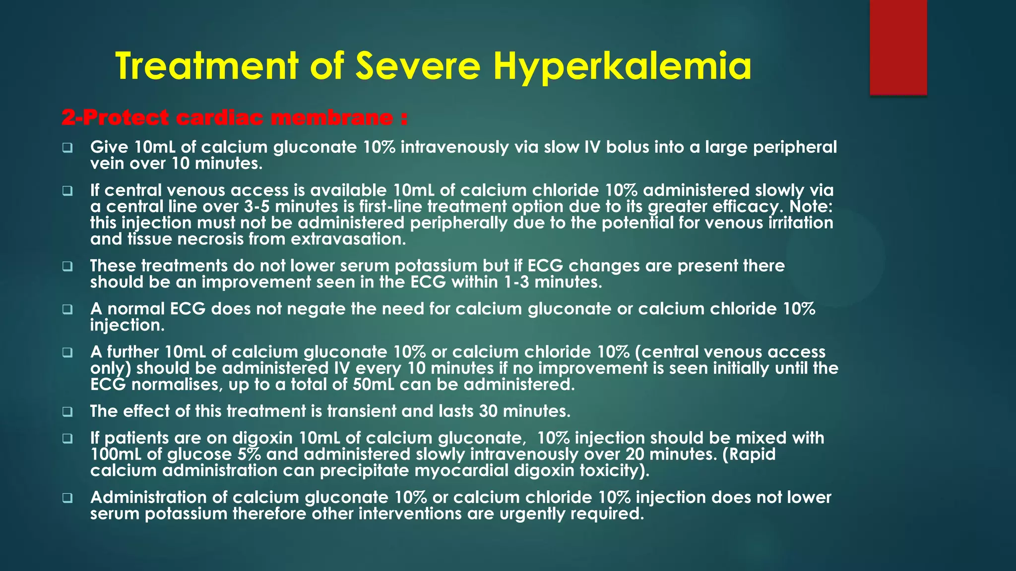 Treatment of Severe Hyperkalemia
2-Protect cardiac membrane :
 Give 10mL of calcium gluconate 10% intravenously via slow IV bolus into a large peripheral
vein over 10 minutes.
 If central venous access is available 10mL of calcium chloride 10% administered slowly via
a central line over 3-5 minutes is first-line treatment option due to its greater efficacy. Note:
this injection must not be administered peripherally due to the potential for venous irritation
and tissue necrosis from extravasation.
 These treatments do not lower serum potassium but if ECG changes are present there
should be an improvement seen in the ECG within 1-3 minutes.
 A normal ECG does not negate the need for calcium gluconate or calcium chloride 10%
injection.
 A further 10mL of calcium gluconate 10% or calcium chloride 10% (central venous access
only) should be administered IV every 10 minutes if no improvement is seen initially until the
ECG normalises, up to a total of 50mL can be administered.
 The effect of this treatment is transient and lasts 30 minutes.
 If patients are on digoxin 10mL of calcium gluconate, 10% injection should be mixed with
100mL of glucose 5% and administered slowly intravenously over 20 minutes. (Rapid
calcium administration can precipitate myocardial digoxin toxicity).
 Administration of calcium gluconate 10% or calcium chloride 10% injection does not lower
serum potassium therefore other interventions are urgently required.
 