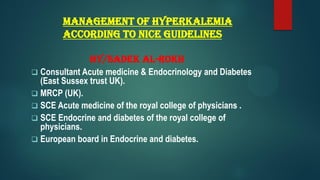 Management of Hyperkalemia
according to NICE Guidelines
By/Sadek Al-Rokh
 Consultant Acute medicine & Endocrinology and Diabetes
(East Sussex trust UK).
 MRCP (UK).
 SCE Acute medicine of the royal college of physicians .
 SCE Endocrine and diabetes of the royal college of
physicians.
 European board in Endocrine and diabetes.
 