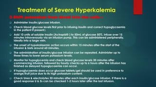 Treatment of Severe Hyperkalemia
3-Shift potassium from blood into the cells :
 Administer Insulin/glucose infusion.
 Check blood glucose levels first prior to infusing insulin and correct hypoglycaemia
in the patient if present‫ز‬
 Add 10 units of soluble insulin (Actrapid® ) to 50mL of glucose 50%. Infuse over 15
minutes intravenously via an infusion pump. This can be administered peripherally,
ideally into a large vein.
 The onset of hypokalaemic action occurs within 15 minutes after the start of the
infusion & lasts around 60 minutes.
 The administration of insulin/glucose infusion can be repeated. Administer up to
three times to lower serum potassium levels.
 Monitor for hypoglycemia and check blood glucose levels 30 minutes after
commencing infusion, followed by hourly checks up to 6 hours after the infusion has
finished as delayed hypoglycaemia can occur.
 If hypoglycaemia does occur glucose tablets/gel should be used in preference to
orange/fruit juice due to its high potassium content.
 Check Urea & electrolytes 30 minutes after each insulin/glucose infusion. If there is a
good response U & Es can be checked 1-2 hours later after the last infusion.
 