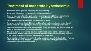 Treatment of moderate Hyperkalemia :
 Administer Insulin/glucose infusion (Discussed before).
 Administer salbutamol via nebulization (Discussed before).
 Remove potassium from the gut – cation-exchange resins (Calcium polystyrene
sulphonate) resin (Calcium Resonium® ) 15 grams orally 3-4 times daily.
 The powder should be given in a small amount of water.
 The onset of action is slow (>2 hours) and therefore cation-exchange resins do not
have a role in the emergency treatment of patients with severe hyperkalaemia.
 Prescribe with regular lactulose solution 15 mL orally twice daily will help increase gut
losses of potassium and prevent constipation.
 If the oral route is unavailable, calcium resonium 30 grams can be administered
rectally as an enema. The solution must be retained for 9 hours followed by irrigation
of the colon to remove resin and prevent faecal impaction.
 Administration of Calcium Resonium® orally or rectally is contraindicated in: - Patients
with obstructive bowel disease, - Conditions associated with hypercalcaemia, -
Patients with serum potassium levels >5.
 