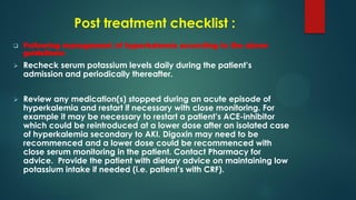 Post treatment checklist :
 Following management of hyperkalemia according to the above
guidelines:
 Recheck serum potassium levels daily during the patient’s
admission and periodically thereafter.
 Review any medication(s) stopped during an acute episode of
hyperkalemia and restart if necessary with close monitoring. For
example it may be necessary to restart a patient’s ACE-inhibitor
which could be reintroduced at a lower dose after an isolated case
of hyperkalemia secondary to AKI. Digoxin may need to be
recommenced and a lower dose could be recommenced with
close serum monitoring in the patient. Contact Pharmacy for
advice. Provide the patient with dietary advice on maintaining low
potassium intake if needed (i.e. patient’s with CRF).
 