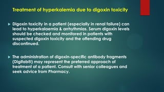 Treatment of hyperkalemia due to digoxin toxicity
 Digoxin toxicity in a patient (especially in renal failure) can
lead to hyperkalaemia & arrhythmias. Serum digoxin levels
should be checked and monitored in patients with
suspected digoxin toxicity and the offending drug
discontinued.
 The administration of digoxin-specific antibody fragments
(Digifab®) may represent the preferred approach of
treatment of a patient. Consult with senior colleagues and
seek advice from Pharmacy.
 