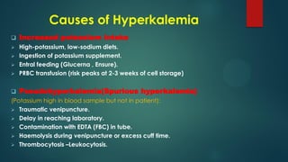 Causes of Hyperkalemia
 Increased potassium intake
 High-potassium, low-sodium diets.
 Ingestion of potassium supplement.
 Entral feeding (Glucerna , Ensure).
 PRBC transfusion (risk peaks at 2-3 weeks of cell storage)
 Pseudohyperkalemia(Spurious hyperkalemia)
(Potassium high in blood sample but not in patient):
 Traumatic venipuncture.
 Delay in reaching laboratory.
 Contamination with EDTA (FBC) in tube.
 Haemolysis during venipuncture or excess cuff time.
 Thrombocytosis –Leukocytosis.
 
