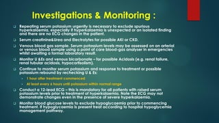 Investigations & Monitoring :
 Repeating serum potassium urgently is necessary to exclude spurious
hyperkalaemia, especially if hyperkalaemia is unexpected or an isolated finding
and there are no ECG changes in the patient.
 Serum creatinine&Urea and Electrolytes for possible AKI or CKD.
 Venous blood gas sample. Serum potassium levels may be assessed on an arterial
or venous blood sample using a point of care blood-gas analyser in emergencies
whilst awaiting a formal laboratory result.
 Monitor U &Es and venous bicarbonate – for possible Acidosis (e.g. renal failure,
renal tubular acidosis, hypocortisolism).
 Continue to monitor serum potassium and response to treatment or possible
potassium rebound by rechecking U & Es:
 1 hour after treatment commenced
 At least every 6 hours until potassium within normal range
 Conduct a 12-lead ECG – this is mandatory for all patients with raised serum
potassium levels prior to treatment of hyperkalaemia. Note the ECG may not
demonstrate changes even in the presence of severe hyperkalaemia.
 Monitor blood glucose levels to exclude hypoglycaemia prior to commencing
treatment. If hypoglycaemia is present treat according to hospital hypoglycemia
management pathway.
 