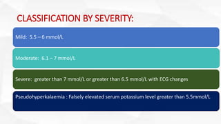 CLASSIFICATION BY SEVERITY:
Mild: 5.5 – 6 mmol/L
Moderate: 6.1 – 7 mmol/L
Severe: greater than 7 mmol/L or greater than 6.5 mmol/L with ECG changes
Pseudohyperkalaemia : Falsely elevated serum potassium level greater than 5.5mmol/L
 