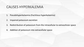 CAUSES HYPERKALEMIA
1. Pseudohyperkalaemia (Factitious hyperkalaemia)
2. Impaired potassium excretion
3. Redistribution of potassium from the intracellular to extracellular space
4. Addition of potassium into extracellular space
 