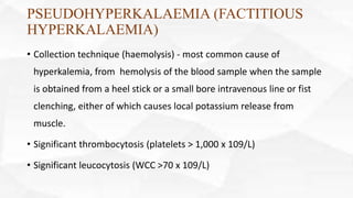 PSEUDOHYPERKALAEMIA (FACTITIOUS
HYPERKALAEMIA)
• Collection technique (haemolysis) - most common cause of
hyperkalemia, from hemolysis of the blood sample when the sample
is obtained from a heel stick or a small bore intravenous line or fist
clenching, either of which causes local potassium release from
muscle.
• Significant thrombocytosis (platelets > 1,000 x 109/L)
• Significant leucocytosis (WCC >70 x 109/L)
 