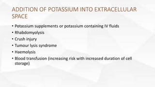 ADDITION OF POTASSIUM INTO EXTRACELLULAR
SPACE
• Potassium supplements or potassium containing IV fluids
• Rhabdomyolysis
• Crush injury
• Tumour lysis syndrome
• Haemolysis
• Blood transfusion (increasing risk with increased duration of cell
storage)
 