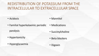 REDISTRIBUTION OF POTASSIUM FROM THE
INTRACELLULAR TO EXTRACELLULAR SPACE
• Acidosis
• Familial hyperkalaemic periodic
paralysis
• Hypertonicity
• Hyperglycaemia
• Mannitol
• Medications
• Succinylcholine
• Beta blockers
• Digoxin
 
