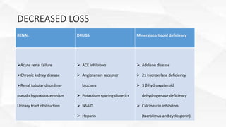 DECREASED LOSS
RENAL DRUGS Mineralocorticoid deficiency
Acute renal failure
Chronic kidney disease
Renal tubular disorders-
pseudo hypoaldosteronism
Urinary tract obstruction
 ACE inhibitors
 Angiotensin receptor
blockers
 Potassium sparing diuretics
 NSAID
 Heparin
 Addison disease
 21 hydroxylase deficiency
 3 β hydroxysteroid
dehydrogenase deficiency
 Calcineurin inhibitors
(tacrolimus and cyclosporin)
 