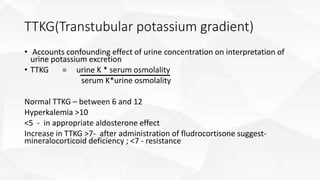 TTKG(Transtubular potassium gradient)
• Accounts confounding effect of urine concentration on interpretation of
urine potassium excretion
• TTKG = urine K * serum osmolality
serum K*urine osmolality
Normal TTKG – between 6 and 12
Hyperkalemia >10
<5 - in appropriate aldosterone effect
Increase in TTKG >7- after administration of fludrocortisone suggest-
mineralocorticoid deficiency ; <7 - resistance
 