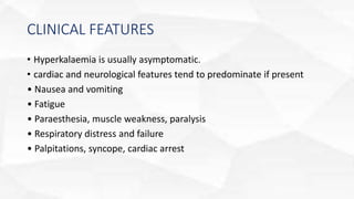 CLINICAL FEATURES
• Hyperkalaemia is usually asymptomatic.
• cardiac and neurological features tend to predominate if present
• Nausea and vomiting
• Fatigue
• Paraesthesia, muscle weakness, paralysis
• Respiratory distress and failure
• Palpitations, syncope, cardiac arrest
 