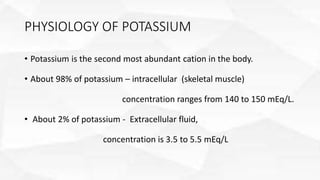 PHYSIOLOGY OF POTASSIUM
• Potassium is the second most abundant cation in the body.
• About 98% of potassium – intracellular (skeletal muscle)
concentration ranges from 140 to 150 mEq/L.
• About 2% of potassium - Extracellular fluid,
concentration is 3.5 to 5.5 mEq/L
 