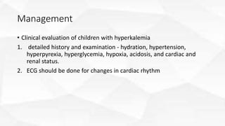 Management
• Clinical evaluation of children with hyperkalemia
1. detailed history and examination - hydration, hypertension,
hyperpyrexia, hyperglycemia, hypoxia, acidosis, and cardiac and
renal status.
2. ECG should be done for changes in cardiac rhythm
 