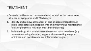 TREATMENT
• Depends on the serum potassium level, as well as the presence or
absence of symptoms and ECG changes
1. Identify and remove all sources of oral or parenteral potassium
intake (oral potassium supplements and intravenous maintenance
fluids or parenteral nutrition must be considered)
2. Evaluate drugs that can increase the serum potassium level (e.g.,
potassium-sparing diuretics, angiotensin-converting enzyme
inhibitors, and nonsteroidal antiinflammatory agents).
 