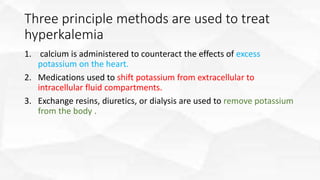 Three principle methods are used to treat
hyperkalemia
1. calcium is administered to counteract the effects of excess
potassium on the heart.
2. Medications used to shift potassium from extracellular to
intracellular fluid compartments.
3. Exchange resins, diuretics, or dialysis are used to remove potassium
from the body .
 