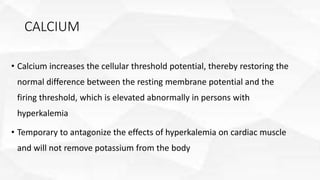CALCIUM
• Calcium increases the cellular threshold potential, thereby restoring the
normal difference between the resting membrane potential and the
firing threshold, which is elevated abnormally in persons with
hyperkalemia
• Temporary to antagonize the effects of hyperkalemia on cardiac muscle
and will not remove potassium from the body
 