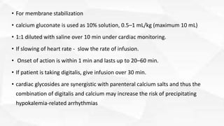 • For membrane stabilization
• calcium gluconate is used as 10% solution, 0.5–1 mL/kg (maximum 10 mL)
• 1:1 diluted with saline over 10 min under cardiac monitoring.
• If slowing of heart rate - slow the rate of infusion.
• Onset of action is within 1 min and lasts up to 20–60 min.
• If patient is taking digitalis, give infusion over 30 min.
• cardiac glycosides are synergistic with parenteral calcium salts and thus the
combination of digitalis and calcium may increase the risk of precipitating
hypokalemia-related arrhythmias
 