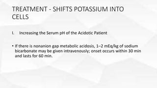 TREATMENT - SHIFTS POTASSIUM INTO
CELLS
I. Increasing the Serum pH of the Acidotic Patient
• If there is nonanion gap metabolic acidosis, 1–2 mEq/kg of sodium
bicarbonate may be given intravenously; onset occurs within 30 min
and lasts for 60 min.
 