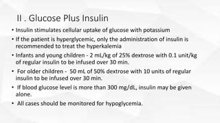 II . Glucose Plus Insulin
• Insulin stimulates cellular uptake of glucose with potassium
• If the patient is hyperglycemic, only the administration of insulin is
recommended to treat the hyperkalemia
• Infants and young children - 2 mL/kg of 25% dextrose with 0.1 unit/kg
of regular insulin to be infused over 30 min.
• For older children - 50 mL of 50% dextrose with 10 units of regular
insulin to be infused over 30 min.
• If blood glucose level is more than 300 mg/dL, insulin may be given
alone.
• All cases should be monitored for hypoglycemia.
 