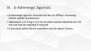 III. b-Adrenergic Agonists
• β-Adrenergic agonists stimulate the Na+,K+-ATPase, increasing
cellular uptake of potassium.
• Salbutamol, 2.5–5 mg in 3–4 mL of saline may be nebulized over 20
min and may be repeated if required.
• It has onset within 30 min and effect lasts for about 2 hours.
 