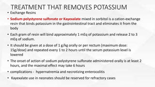 TREATMENT THAT REMOVES POTASSIUM
• Exchange Resins
• Sodium polystyrene sulfonate or Kayexalate mixed in sorbitol is a cation-exchange
resin that binds potassium in the gastrointestinal tract and eliminates it from the
body
• Each gram of resin will bind approximately 1 mEq of potassium and release 2 to 3
mEq of sodium.
• It should be given at a dose of 1 g/kg orally or per rectum (maximum dose:
15g/dose) and repeated every 1 to 2 hours until the serum potassium level is
lowered
• The onset of action of sodium polystyrene sulfonate administered orally is at least 2
hours, and the maximal effect may take 6 hours
• complications - hypernatremia and necrotizing enterocolitis
• Kayexalate use in neonates should be reserved for refractory cases
 