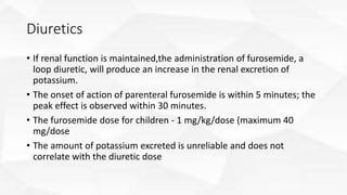 Diuretics
• If renal function is maintained,the administration of furosemide, a
loop diuretic, will produce an increase in the renal excretion of
potassium.
• The onset of action of parenteral furosemide is within 5 minutes; the
peak effect is observed within 30 minutes.
• The furosemide dose for children - 1 mg/kg/dose (maximum 40
mg/dose
• The amount of potassium excreted is unreliable and does not
correlate with the diuretic dose
 