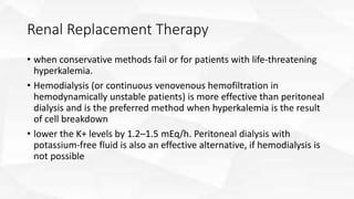 Renal Replacement Therapy
• when conservative methods fail or for patients with life-threatening
hyperkalemia.
• Hemodialysis (or continuous venovenous hemofiltration in
hemodynamically unstable patients) is more effective than peritoneal
dialysis and is the preferred method when hyperkalemia is the result
of cell breakdown
• lower the K+ levels by 1.2–1.5 mEq/h. Peritoneal dialysis with
potassium-free fluid is also an effective alternative, if hemodialysis is
not possible
 