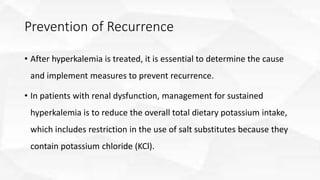 Prevention of Recurrence
• After hyperkalemia is treated, it is essential to determine the cause
and implement measures to prevent recurrence.
• In patients with renal dysfunction, management for sustained
hyperkalemia is to reduce the overall total dietary potassium intake,
which includes restriction in the use of salt substitutes because they
contain potassium chloride (KCl).
 