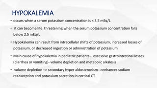 HYPOKALEMIA
• occurs when a serum potassium concentration is < 3.5 mEq/L
• it can become life threatening when the serum potassium concentration falls
below 2.5 mEq/L
• Hypokalemia can result from intracellular shifts of potassium, increased losses of
potassium, or decreased ingestion or administration of potassium
• Main cause of hypokalemia in pediatric patients - excessive gastrointestinal losses
(diarrhea or vomiting)- volume depletion and metabolic alkalosis
• volume depletion –> secondary hyper aldosteronism-->enhances sodium
reabsorption and potassium secretion in cortical CT
 